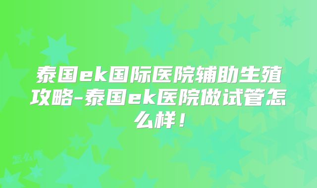 泰国ek国际医院辅助生殖攻略-泰国ek医院做试管怎么样！