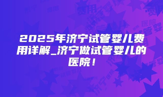 2025年济宁试管婴儿费用详解_济宁做试管婴儿的医院!