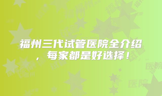 福州三代试管医院全介绍,每家都是好选择!