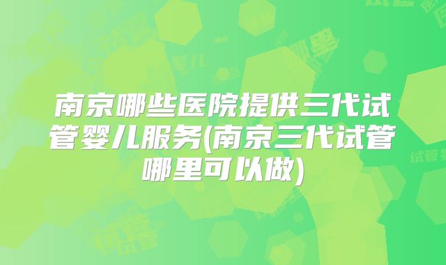 南京哪些医院提供三代试管婴儿服务(南京三代试管哪里可以做)