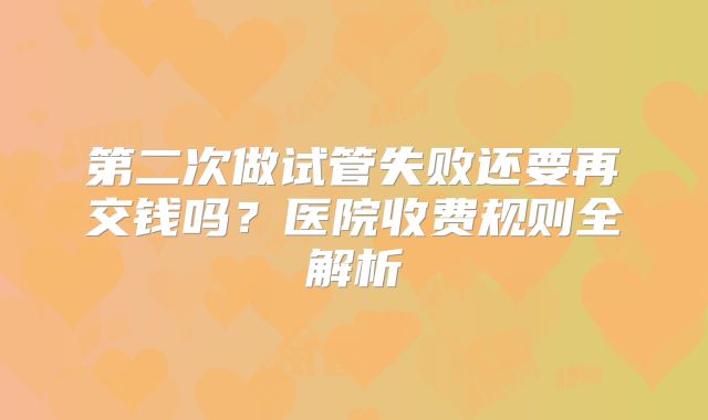 第二次做试管失败还要再交钱吗?医院收费规则全解析