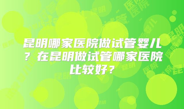 昆明哪家医院做试管婴儿?在昆明做试管哪家医院比较好?