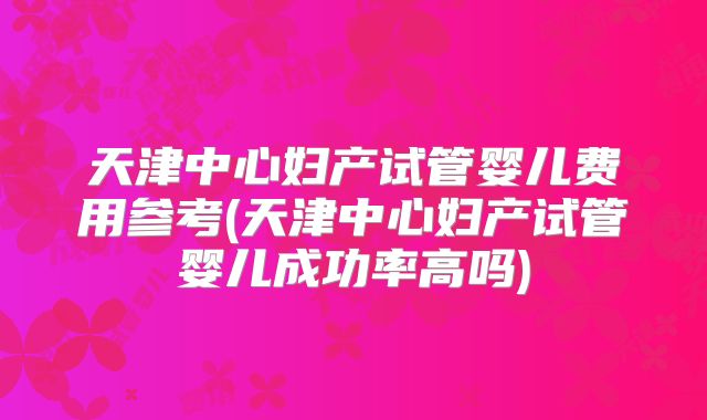 天津中心妇产试管婴儿费用参考(天津中心妇产试管婴儿成功率高吗)
