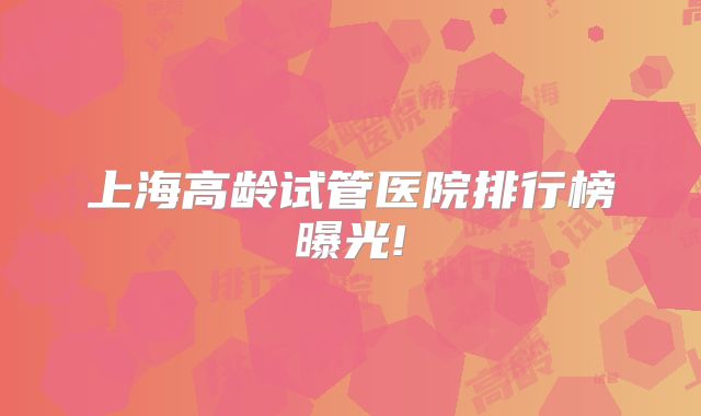 上海高龄试管医院排行榜曝光!