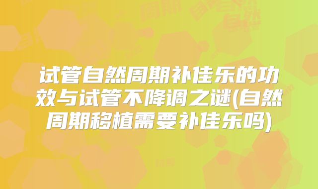 试管自然周期补佳乐的功效与试管不降调之谜(自然周期移植需要补佳乐吗)
