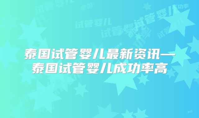 泰国试管婴儿最新资讯—泰国试管婴儿成功率高