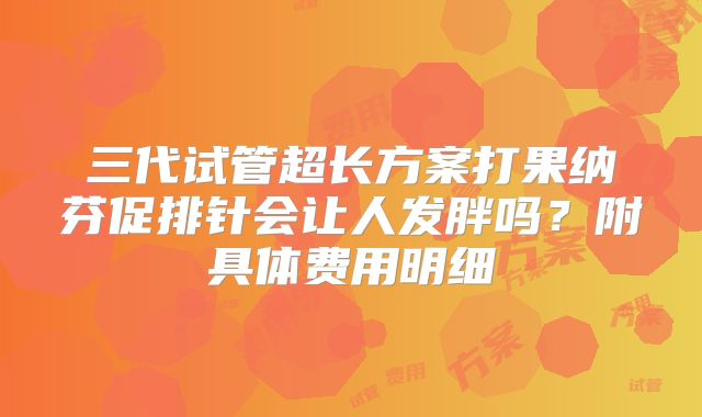 三代试管超长方案打果纳芬促排针会让人发胖吗？附具体费用明细