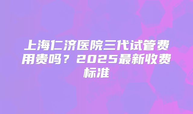 上海仁济医院三代试管费用贵吗?2025最新收费标准