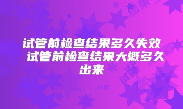 试管前检查结果多久失效 试管前检查结果大概多久出来