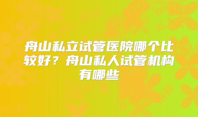 舟山私立试管医院哪个比较好?舟山私人试管机构有哪些