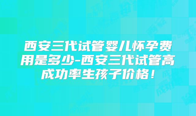 西安三代试管婴儿怀孕费用是多少-西安三代试管高成功率生孩子价格!