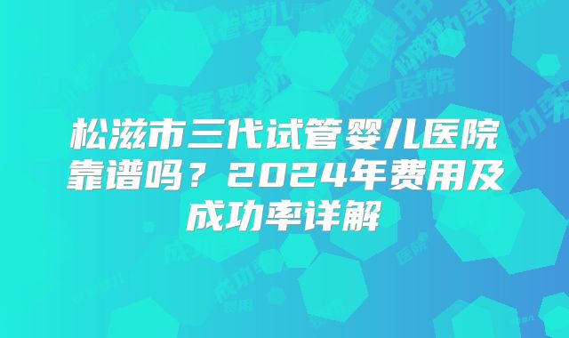 松滋市三代试管婴儿医院靠谱吗?2024年费用及成功率详解