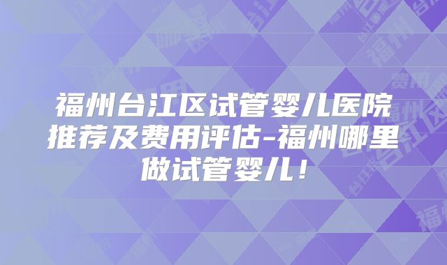 福州台江区试管婴儿医院推荐及费用评估-福州哪里做试管婴儿！