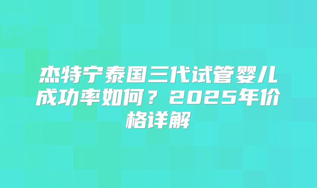 杰特宁泰国三代试管婴儿成功率如何？2025年价格详解