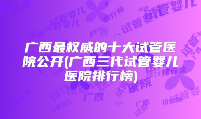 广西最权威的十大试管医院公开(广西三代试管婴儿医院排行榜)