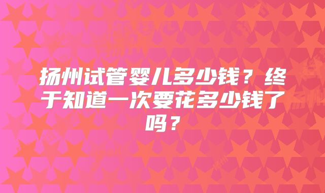扬州试管婴儿多少钱?终于知道一次要花多少钱了吗?