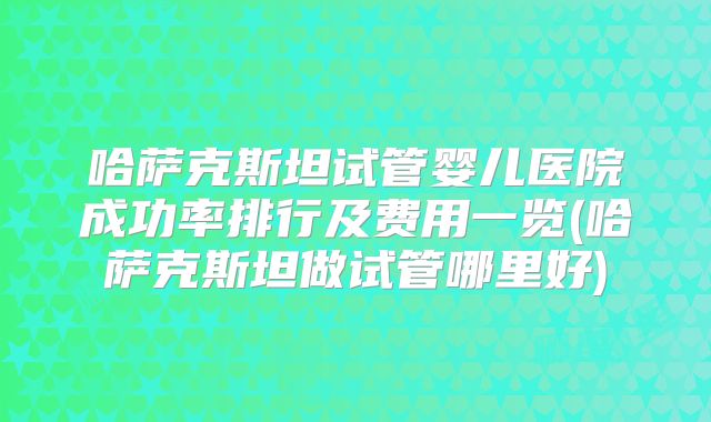 哈萨克斯坦试管婴儿医院成功率排行及费用一览(哈萨克斯坦做试管哪里好)