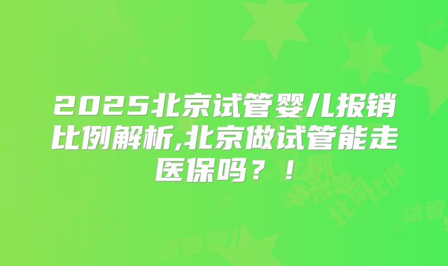 2025北京试管婴儿报销比例解析,北京做试管能走医保吗?!