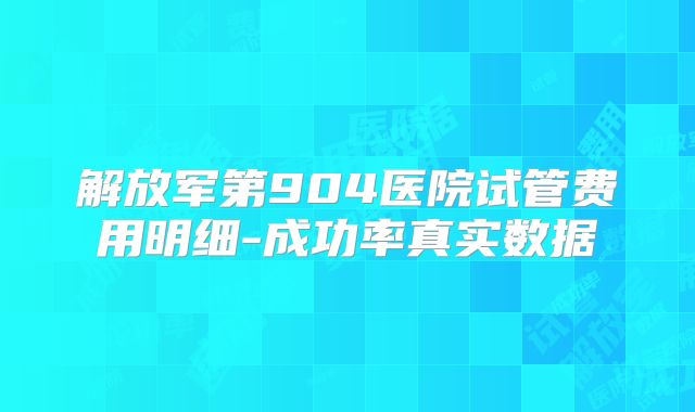 解放军第904医院试管费用明细-成功率真实数据