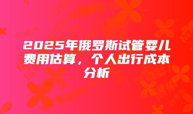 2025年俄罗斯试管婴儿费用估算，个人出行成本分析