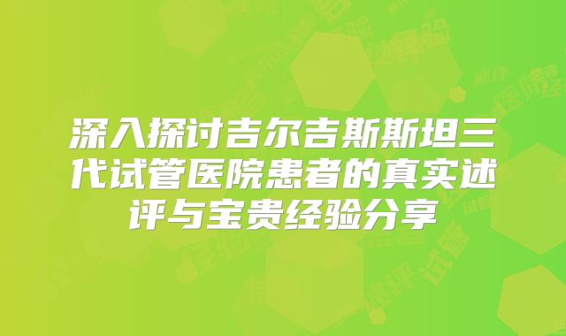 深入探讨吉尔吉斯斯坦三代试管医院患者的真实述评与宝贵经验分享