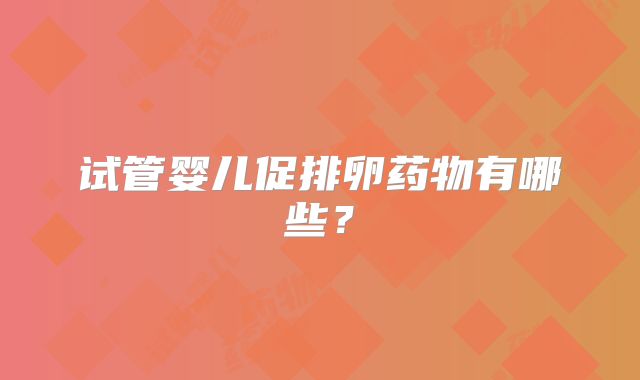 试管婴儿促排卵药物有哪些?