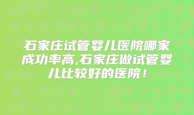 石家庄试管婴儿医院哪家成功率高,石家庄做试管婴儿比较好的医院！