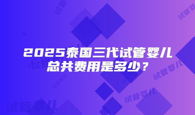 2025泰国三代试管婴儿总共费用是多少？
