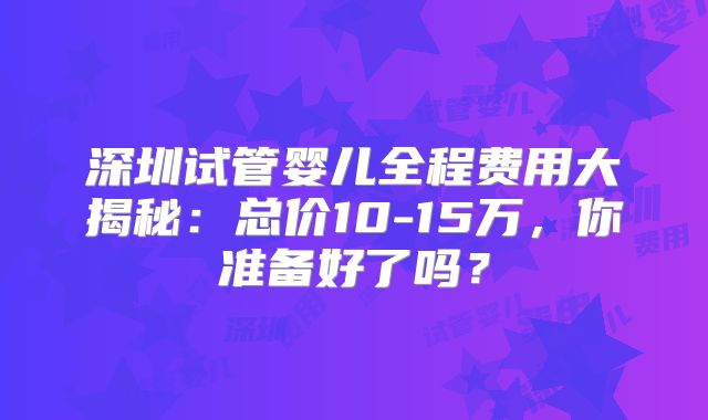 深圳试管婴儿全程费用大揭秘:总价10-15万,你准备好了吗?