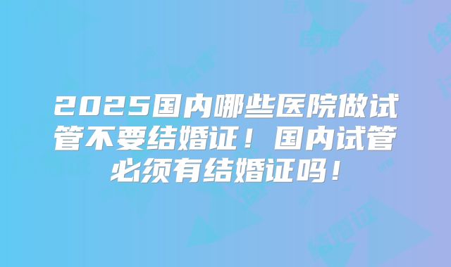2025国内哪些医院做试管不要结婚证!国内试管必须有结婚证吗!