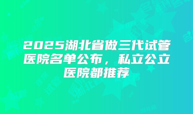 2025湖北省做三代试管医院名单公布,私立公立医院都推荐