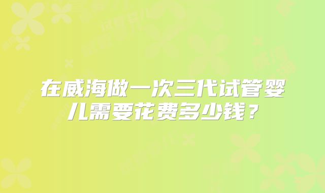 在威海做一次三代试管婴儿需要花费多少钱？