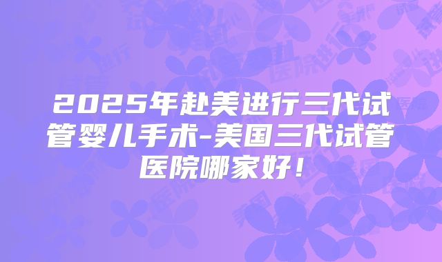 2025年赴美进行三代试管婴儿手术-美国三代试管医院哪家好!