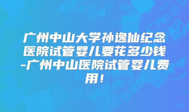 广州中山大学孙逸仙纪念医院试管婴儿要花多少钱-广州中山医院试管婴儿费用!