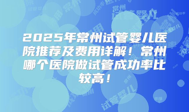 2025年常州试管婴儿医院推荐及费用详解!常州哪个医院做试管成功率比较高!