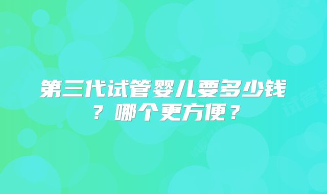 第三代试管婴儿要多少钱？哪个更方便？
