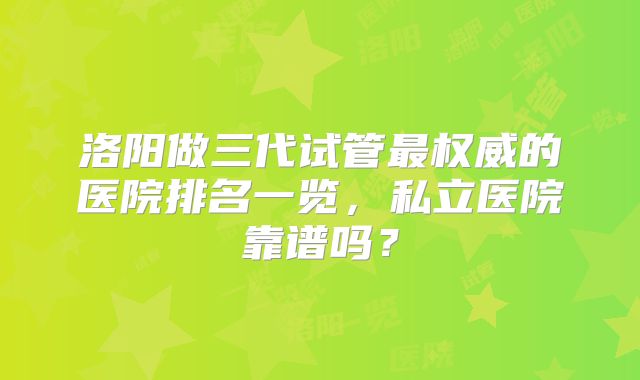 洛阳做三代试管最权威的医院排名一览,私立医院靠谱吗?