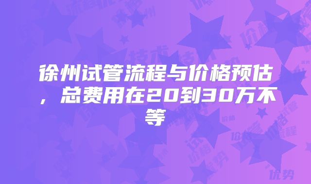 徐州试管流程与价格预估,总费用在20到30万不等
