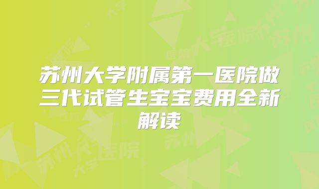 苏州大学附属第一医院做三代试管生宝宝费用全新解读