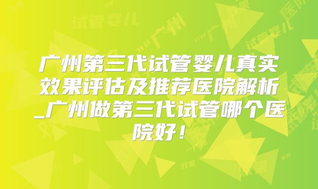 广州第三代试管婴儿真实效果评估及推荐医院解析_广州做第三代试管哪个医院好!
