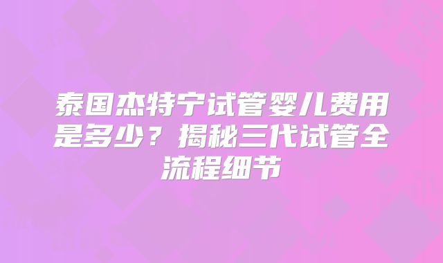 泰国杰特宁试管婴儿费用是多少？揭秘三代试管全流程细节