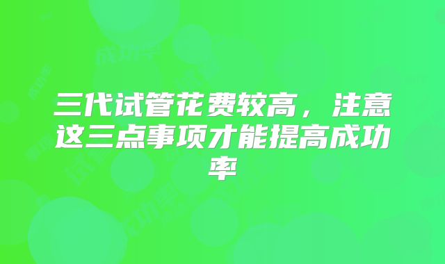 三代试管花费较高，注意这三点事项才能提高成功率