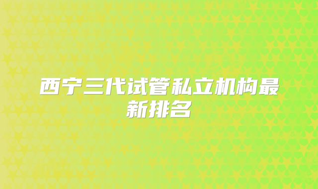 西宁三代试管私立机构最新排名