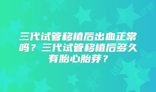 三代试管移植后出血正常吗?三代试管移植后多久有胎心胎芽?