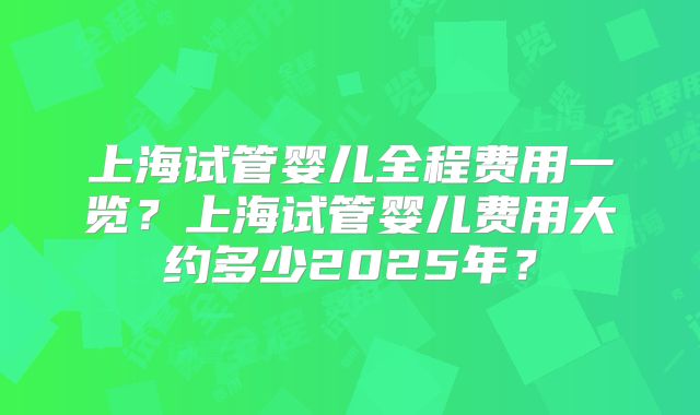上海试管婴儿全程费用一览？上海试管婴儿费用大约多少2025年？
