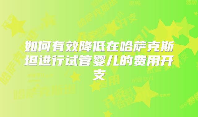 如何有效降低在哈萨克斯坦进行试管婴儿的费用开支