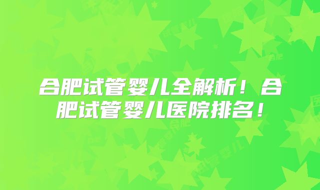 合肥试管婴儿全解析!合肥试管婴儿医院排名!
