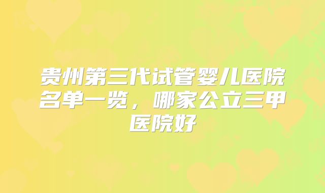 贵州第三代试管婴儿医院名单一览,哪家公立三甲医院好