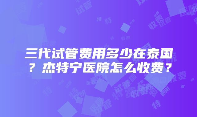 三代试管费用多少在泰国?杰特宁医院怎么收费?