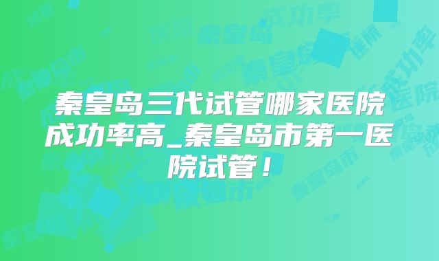 秦皇岛三代试管哪家医院成功率高_秦皇岛市第一医院试管!